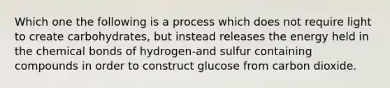 Which one the following is a process which does not require light to create carbohydrates, but instead releases the energy held in the chemical bonds of hydrogen-and sulfur containing compounds in order to construct glucose from carbon dioxide.