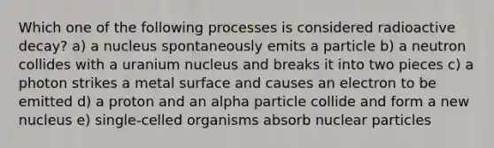 Which one of the following processes is considered radioactive decay? a) a nucleus spontaneously emits a particle b) a neutron collides with a uranium nucleus and breaks it into two pieces c) a photon strikes a metal surface and causes an electron to be emitted d) a proton and an alpha particle collide and form a new nucleus e) single-celled organisms absorb nuclear particles