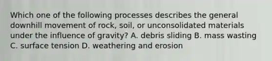 Which one of the following processes describes the general downhill movement of rock, soil, or unconsolidated materials under the influence of gravity? A. debris sliding B. mass wasting C. surface tension D. weathering and erosion