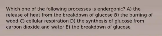 Which one of the following processes is endergonic? A) the release of heat from the breakdown of glucose B) the burning of wood C) cellular respiration D) the synthesis of glucose from carbon dioxide and water E) the breakdown of glucose