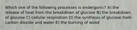 Which one of the following processes is endergonic? A) the release of heat from the breakdown of glucose B) the breakdown of glucose C) cellular respiration D) the synthesis of glucose from carbon dioxide and water E) the burning of wood