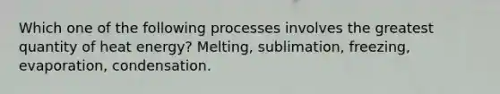 Which one of the following processes involves the greatest quantity of heat energy? Melting, sublimation, freezing, evaporation, condensation.