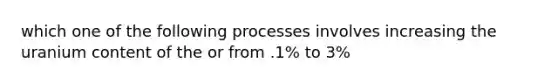 which one of the following processes involves increasing the uranium content of the or from .1% to 3%