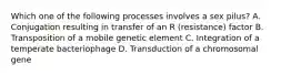 Which one of the following processes involves a sex pilus? A. Conjugation resulting in transfer of an R (resistance) factor B. Transposition of a mobile genetic element C. Integration of a temperate bacteriophage D. Transduction of a chromosomal gene