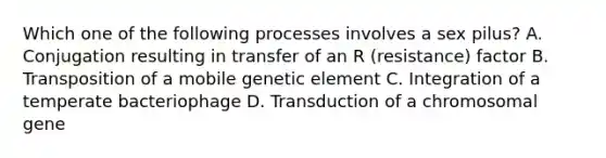 Which one of the following processes involves a sex pilus? A. Conjugation resulting in transfer of an R (resistance) factor B. Transposition of a mobile genetic element C. Integration of a temperate bacteriophage D. Transduction of a chromosomal gene