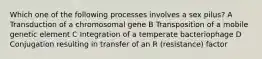 Which one of the following processes involves a sex pilus? A Transduction of a chromosomal gene B Transposition of a mobile genetic element C Integration of a temperate bacteriophage D Conjugation resulting in transfer of an R (resistance) factor