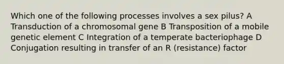 Which one of the following processes involves a sex pilus? A Transduction of a chromosomal gene B Transposition of a mobile genetic element C Integration of a temperate bacteriophage D Conjugation resulting in transfer of an R (resistance) factor