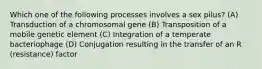 Which one of the following processes involves a sex pilus? (A) Transduction of a chromosomal gene (B) Transposition of a mobile genetic element (C) Integration of a temperate bacteriophage (D) Conjugation resulting in the transfer of an R (resistance) factor