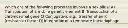 Which one of the following processes involves a sex pilus? A) Transposition of a mobile genetic element B) Transduction of a chromosomal gene C) Conjugation, e.g., transfer of an R (resistance) factor D) Integration of a temperate bacteriophage