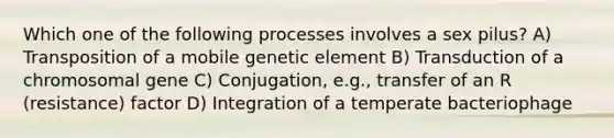 Which one of the following processes involves a sex pilus? A) Transposition of a mobile genetic element B) Transduction of a chromosomal gene C) Conjugation, e.g., transfer of an R (resistance) factor D) Integration of a temperate bacteriophage