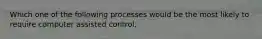 Which one of the following processes would be the most likely to require computer assisted control.