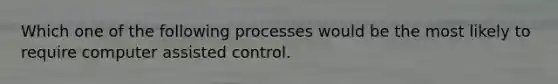 Which one of the following processes would be the most likely to require computer assisted control.