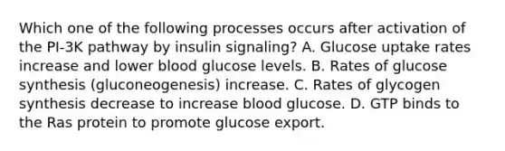 Which one of the following processes occurs after activation of the PI-3K pathway by insulin signaling? A. Glucose uptake rates increase and lower blood glucose levels. B. Rates of glucose synthesis (gluconeogenesis) increase. C. Rates of glycogen synthesis decrease to increase blood glucose. D. GTP binds to the Ras protein to promote glucose export.