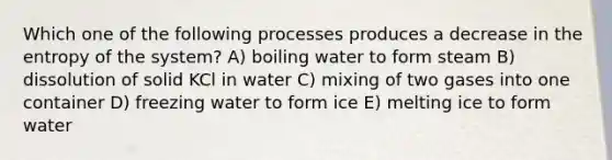 Which one of the following processes produces a decrease in the entropy of the system? A) boiling water to form steam B) dissolution of solid KCl in water C) mixing of two gases into one container D) freezing water to form ice E) melting ice to form water