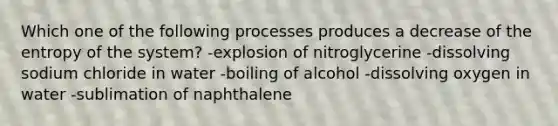 Which one of the following processes produces a decrease of the entropy of the system? -explosion of nitroglycerine -dissolving sodium chloride in water -boiling of alcohol -dissolving oxygen in water -sublimation of naphthalene