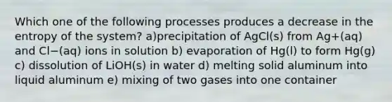 Which one of the following processes produces a decrease in the entropy of the system? a)precipitation of AgCl(s) from Ag+(aq) and Cl−(aq) ions in solution b) evaporation of Hg(l) to form Hg(g) c) dissolution of LiOH(s) in water d) melting solid aluminum into liquid aluminum e) mixing of two gases into one container