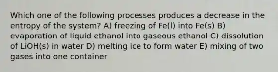 Which one of the following processes produces a decrease in the entropy of the system? A) freezing of Fe(l) into Fe(s) B) evaporation of liquid ethanol into gaseous ethanol C) dissolution of LiOH(s) in water D) melting ice to form water E) mixing of two gases into one container