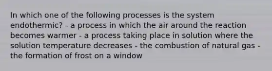 In which one of the following processes is the system endothermic? - a process in which the air around the reaction becomes warmer - a process taking place in solution where the solution temperature decreases - the combustion of natural gas - the formation of frost on a window