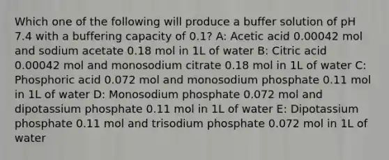 Which one of the following will produce a buffer solution of pH 7.4 with a buffering capacity of 0.1? A: Acetic acid 0.00042 mol and sodium acetate 0.18 mol in 1L of water B: Citric acid 0.00042 mol and monosodium citrate 0.18 mol in 1L of water C: Phosphoric acid 0.072 mol and monosodium phosphate 0.11 mol in 1L of water D: Monosodium phosphate 0.072 mol and dipotassium phosphate 0.11 mol in 1L of water E: Dipotassium phosphate 0.11 mol and trisodium phosphate 0.072 mol in 1L of water