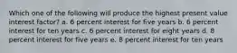 Which one of the following will produce the highest present value interest factor? a. 6 percent interest for five years b. 6 percent interest for ten years c. 6 percent interest for eight years d. 8 percent interest for five years e. 8 percent interest for ten years