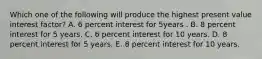 Which one of the following will produce the highest present value interest factor? A. 6 percent interest for 5years . B. 8 percent interest for 5 years. C. 6 percent interest for 10 years. D. 8 percent interest for 5 years. E. 8 percent interest for 10 years.