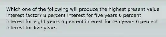 Which one of the following will produce the highest present value interest factor? 8 percent interest for five years 6 percent interest for eight years 6 percent interest for ten years 6 percent interest for five years