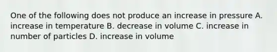 One of the following does not produce an increase in pressure A. increase in temperature B. decrease in volume C. increase in number of particles D. increase in volume