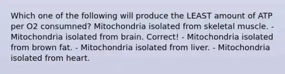 Which one of the following will produce the LEAST amount of ATP per O2 consumned? Mitochondria isolated from skeletal muscle. - Mitochondria isolated from brain. Correct! - Mitochondria isolated from brown fat. - Mitochondria isolated from liver. - Mitochondria isolated from heart.