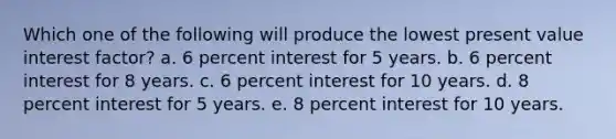 Which one of the following will produce the lowest present value interest factor? a. 6 percent interest for 5 years. b. 6 percent interest for 8 years. c. 6 percent interest for 10 years. d. 8 percent interest for 5 years. e. 8 percent interest for 10 years.