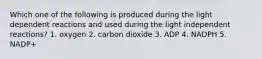 Which one of the following is produced during the light dependent reactions and used during the light independent reactions? 1. oxygen 2. carbon dioxide 3. ADP 4. NADPH 5. NADP+