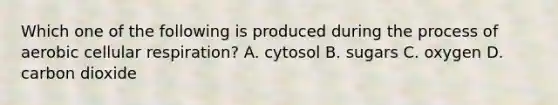 Which one of the following is produced during the process of aerobic cellular respiration? A. cytosol B. sugars C. oxygen D. carbon dioxide