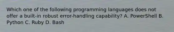 Which one of the following programming languages does not offer a built-in robust error-handling capability? A. PowerShell B. Python C. Ruby D. Bash