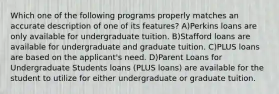 Which one of the following programs properly matches an accurate description of one of its features? A)Perkins loans are only available for undergraduate tuition. B)Stafford loans are available for undergraduate and graduate tuition. C)PLUS loans are based on the applicant's need. D)Parent Loans for Undergraduate Students loans (PLUS loans) are available for the student to utilize for either undergraduate or graduate tuition.