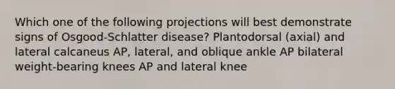 Which one of the following projections will best demonstrate signs of Osgood-Schlatter disease? Plantodorsal (axial) and lateral calcaneus AP, lateral, and oblique ankle AP bilateral weight-bearing knees AP and lateral knee