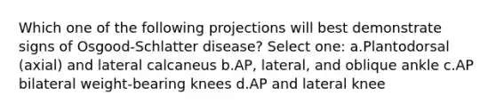 Which one of the following projections will best demonstrate signs of Osgood-Schlatter disease? Select one: a.Plantodorsal (axial) and lateral calcaneus b.AP, lateral, and oblique ankle c.AP bilateral weight-bearing knees d.AP and lateral knee