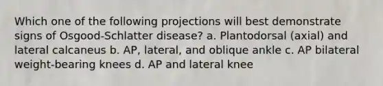 Which one of the following projections will best demonstrate signs of Osgood-Schlatter disease? a. Plantodorsal (axial) and lateral calcaneus b. AP, lateral, and oblique ankle c. AP bilateral weight-bearing knees d. AP and lateral knee