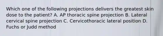 Which one of the following projections delivers the greatest skin dose to the patient? A. AP thoracic spine projection B. Lateral cervical spine projection C. Cervicothoracic lateral position D. Fuchs or Judd method