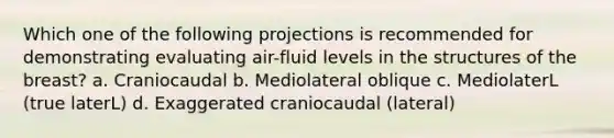 Which one of the following projections is recommended for demonstrating evaluating air-fluid levels in the structures of the breast? a. Craniocaudal b. Mediolateral oblique c. MediolaterL (true laterL) d. Exaggerated craniocaudal (lateral)