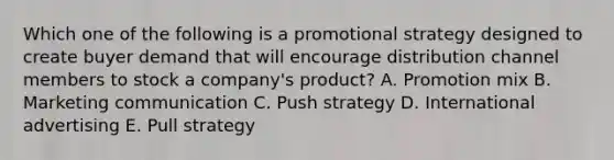 Which one of the following is a promotional strategy designed to create buyer demand that will encourage distribution channel members to stock a​ company's product? A. Promotion mix B. Marketing communication C. Push strategy D. International advertising E. Pull strategy