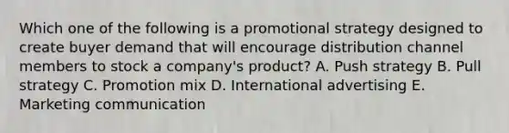 Which one of the following is a promotional strategy designed to create buyer demand that will encourage distribution channel members to stock a​ company's product? A. Push strategy B. Pull strategy C. Promotion mix D. International advertising E. Marketing communication