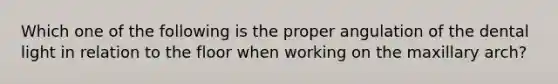 Which one of the following is the proper angulation of the dental light in relation to the floor when working on the maxillary arch?