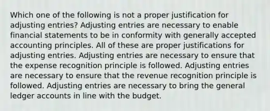 Which one of the following is not a proper justification for adjusting entries? Adjusting entries are necessary to enable financial statements to be in conformity with generally accepted accounting principles. All of these are proper justifications for adjusting entries. Adjusting entries are necessary to ensure that the expense recognition principle is followed. Adjusting entries are necessary to ensure that the revenue recognition principle is followed. Adjusting entries are necessary to bring the general ledger accounts in line with the budget.