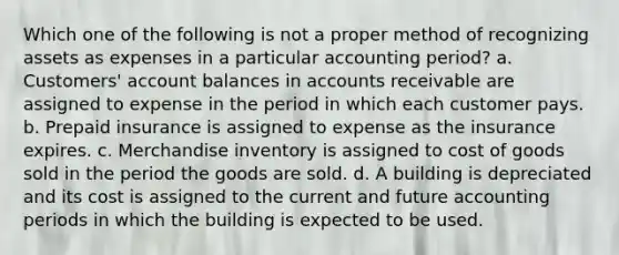 Which one of the following is not a proper method of recognizing assets as expenses in a particular accounting period? a. Customers' account balances in accounts receivable are assigned to expense in the period in which each customer pays. b. Prepaid insurance is assigned to expense as the insurance expires. c. Merchandise inventory is assigned to cost of goods sold in the period the goods are sold. d. A building is depreciated and its cost is assigned to the current and future accounting periods in which the building is expected to be used.