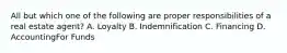All but which one of the following are proper responsibilities of a real estate agent? A. Loyalty B. Indemnification C. Financing D. AccountingFor Funds