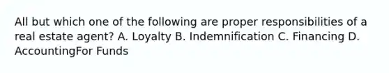 All but which one of the following are proper responsibilities of a real estate agent? A. Loyalty B. Indemnification C. Financing D. AccountingFor Funds