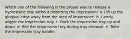 Which one of the following is the proper way to release a hydrostatic seal without distorting the impression? a. Lift up the gingival edge away from the area of importance. b. Gently wiggle the impression tray. c. Rock the impression tray up and down. d. Roll the impression tray during tray removal. e. Twist the impression tray handle.