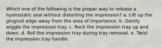 Which one of the following is the proper way to release a hydrostatic seal without distorting the impression? a. Lift up the gingival edge away from the area of importance. b. Gently wiggle the impression tray. c. Rock the impression tray up and down. d. Roll the impression tray during tray removal. e. Twist the impression tray handle.