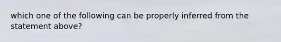 which one of the following can be properly inferred from the statement above?