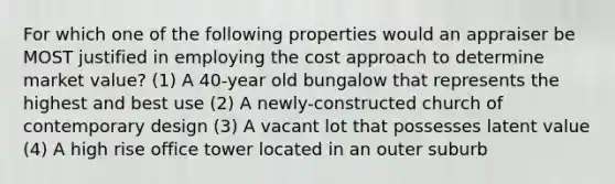 For which one of the following properties would an appraiser be MOST justified in employing the cost approach to determine market value? (1) A 40-year old bungalow that represents the highest and best use (2) A newly-constructed church of contemporary design (3) A vacant lot that possesses latent value (4) A high rise office tower located in an outer suburb