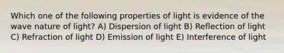 Which one of the following properties of light is evidence of the wave nature of light? A) Dispersion of light B) Reflection of light C) Refraction of light D) Emission of light E) Interference of light